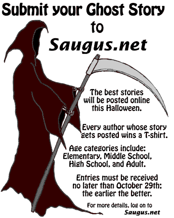 [Submit your Ghost Story to Saugus.net. The best stories will be posted online this Halloween. Every author whose story gets posted wins a T-shirt. Age categories include: Elementary, Middle School, High School, and Adult. Entries must be received no later than October 26th; the earlier the better.]