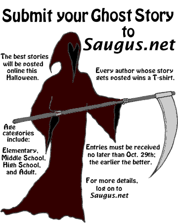 [Submit your Ghost Story to Saugus.net. The best stories will be posted online this Halloween. Every author whose story gets posted wins a T-shirt. Age categories include: Elementary, Middle School, High School, and Adult. Entries must be received no later than October 26th; the earlier the better.]