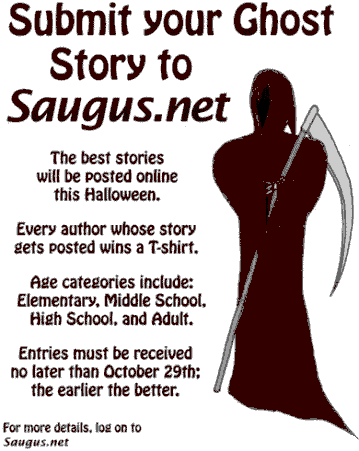 [Submit your Ghost Story to Saugus.net. The best stories will be posted online this Halloween. Every author whose story gets posted wins a T-shirt. Age categories include: Elementary, Middle School, High School, and Adult. Entries must be received no later than October 26th; the earlier the better.]