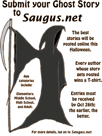 [Submit your Ghost Story to Saugus.net. The best stories will be posted online this Halloween. Every author whose story gets posted wins a T-shirt. Age categories include: Elementary, Middle School, High School, and Adult. Entries must be received no later than October 26th; the earlier the better.]