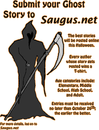 [Submit your Ghost Story to Saugus.net. The best stories will be posted online this Halloween. Every author whose story gets posted wins a T-shirt. Age categories include: Elementary, Middle School, High School, and Adult. Entries must be received no later than October 26th; the earlier the better.]