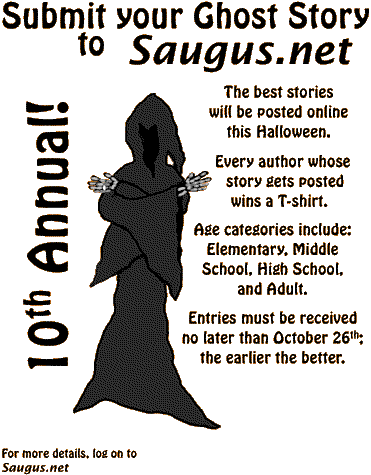 [Submit your Ghost Story to Saugus.net. The best stories will be posted online this Halloween. Every author whose story gets posted wins a T-shirt. Age categories include: Elementary, Middle School, High School, and Adult. Entries must be received no later than October 26th; the earlier the better.]