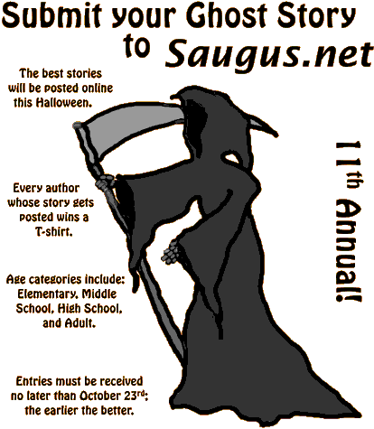 [Submit your Ghost Story to Saugus.net. The best stories will be posted online this Halloween. Every author whose story gets posted wins a T-shirt. Age categories include: Elementary, Middle School, High School, and Adult. Entries must be received no later than October 26th; the earlier the better.]