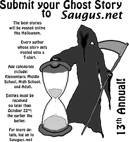 [Submit your Ghost Story to Saugus.net. The best stories will be posted online this Halloween. Every author whose story gets posted wins a T-shirt. Age categories include: Elementary, Middle School, High School, and Adult. Entries must be received no later than October 26th; the earlier the better.]