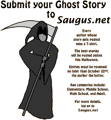 [Submit your Ghost Story to Saugus.net. The best stories will be posted online this Halloween. Every author whose story gets posted wins a T-shirt. Age categories include: Elementary, Middle School, High School, and Adult. Entries must be received no later than October 22nd; the earlier the better.]